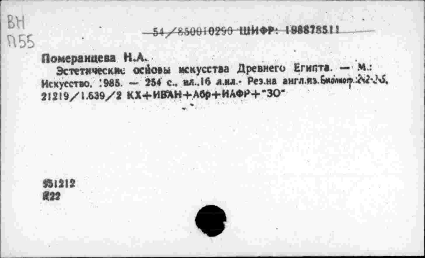 ﻿VI5Б
• ОЙО ШИ**1М878511
Померанцева Н.А.
Эстетические оейовы искусства Древнего Египта. — М.: Искусство. :985. — 254 с.. ил.,16 л.нл.> Реэ.на англ.яв.бюл*^ А2-М 21219/1.639/2 КХ+И8ХН+Абр+ ИАФР+"30”
951212 <22